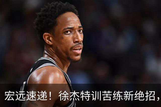 宏远速递！徐杰特训苦练新绝招，张文逸或续约，杜锋缺席夏训